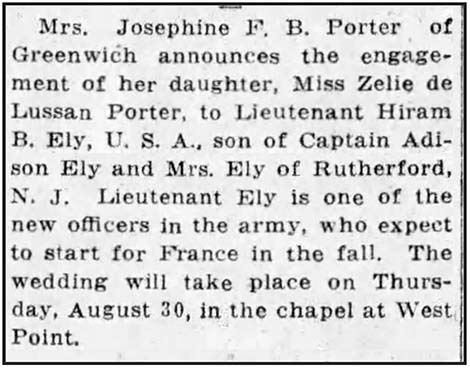Image of newspaper article which reads: Mrs. Josephine F. B. Porter of Greenwich announces the engagement of her daughter, Miss Zelie de Lussan Porter, to Lieutenant Hiram B. Ely, U.S.A., son of Captain Addison Ely and Mrs. Ely of Rutherford, N.J. Lieutenant Ely is one of the new officers in the army, who expect to start for France in the fall. The wedding will take place on Thursday, August 30, in the chapel at West Point.