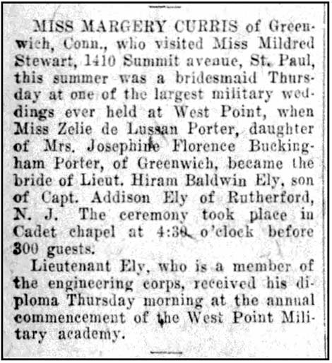 Image of newspaper article which reads in part: Miss Margery Curris of Greenwich, Conn.,...was a bridesmaid Thursday at one of the largest military weddings ever held at West Point, when Miss Zelie de Lussan Porter, daughter of Mrs. Josephine Florence Buckingham Porter, of Greenwich, became the bride of Lieut. Hiram Baldwin Ely, son of Capt. Addison Ely of Rutherford, N.J. The ceremony took place in the Cadet chapel at 4:30 o'clock before 300 guests. Lieutenant Ely, who is a member of the engineering corps, received his diploma Thursday morning at the annual commencement of the West Point Military academy.
