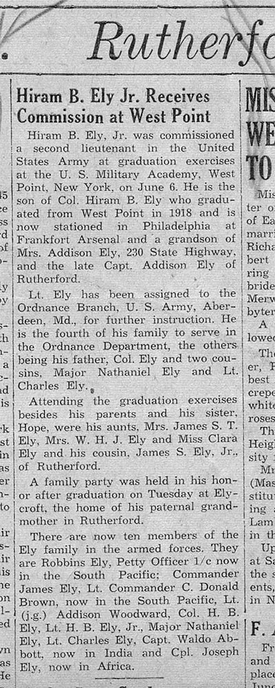 Image of newspaper article which reads in part: Rutherford: Hiram B. Ely, Jr. was commissioned a second lieutenant in the United States Army at graduation exercises at the U.S. Military Academy, West Point, New York, on June 6. He is the son of Col. Hiram B. Ely who graduated from West Point in 1918 [sic] and is now stationed in Philadelphia at Frankfort Arsenal and a grandson of Mrs. Addison Ely, 230 State Highway, and the late Capt. Addison Ely of Rutherford. Lt. Ely has been assigned to the Ordnance Branch, U.S. Army, Aberdeen, Md., for further instruction….A family party was held in his honor after graduation on Tuesday at Elycroft, the home of his paternal grandmother in Rutherford….