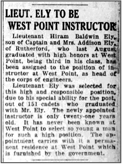 Image of newspaper article which reads in part: Lieutenant Hiram Baldwin Ely…who last August graduated with high honors at West Point, being third in his class, has been assigned to the position of instructor at West Point, as head of the corps of engineers. Ely was selected for this high and responsible position due to his special ability for the post, out of 151 cadets who graduated with him. The newly appointed instructor is only 21 years old. It has never been known at West Point to select so young a man for such a high position. The appointment carries with it a permanent residence at West Point which is furnished by the government.