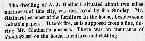 Image of newspaper article which reads: The dwelling of A. J. Glathart situated about two miles northwest of this city, was destroyed by fire Sunday. Mr. Glathart lost most of the furniture in the house, besides some valuable papers. It took fire, as is supposed from a flue, during Mr. Glathart's absence. There was an insurance of about $3,000 on the house, furniture and clothing.