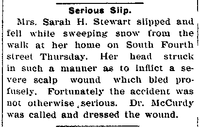 Image of newspaper article which reads: Mrs Sarah H Stewart slipped and fell while sweeping snow from the walk at her home on South Fourth Street Thursday. Her head struck in such a manner as to inflict a severe scalp wound which bled profusely. Fortunately the accident was not otherwise serious.
