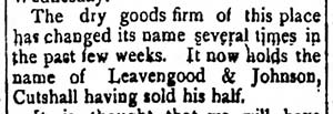 Image of newspaper article which reads: The dry goods firm of this place has changed its name several times in the past few weeks. It now holds the name of Leavengood & Johnson, Cutshall having sold his half.