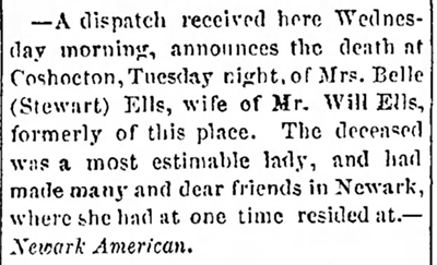 Image of newspaper death notice which reads: A dispatch received here Wednesday morning announces the death at Coshocton, Tuesday night, of Mrs. Belle (Stewart) Ells, wife of Mr. Will Ells, formerly of this place. The deceased was a most estimable lady, and had made many and dear friends in Newark, where she had at one time resided at. Newark American.